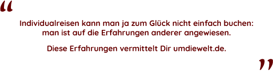 Zitat: Individualreisen kann man ja zum Glück nicht einfach buchen, man ist auf die Erfahrungen anderer angewiesen. Diese Erfahrungen vermittelt Dir umdiewelt.de.