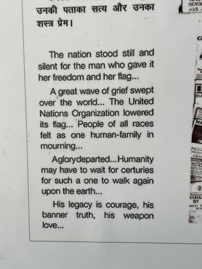 Die Nation stand still für den Mann, der ihr ihre Freiheit und ihre Fahne gab.
Eine große Trauerwelle ging durch die Welt ... Die Organisation der Vereinten Nationen senkte ihre Flagge ... Menschen aller Rassen fühlten sich wie eine einzige trauernde Menschheitsfamilie ...
Ein Heliger ging.... Die Menschheit muss womöglich Jahrhunderte warten, bis so jemand wieder auf die Erde kommt …
Sein Erbe ist Mut, sein Banner ist Wahrheit, seine Waffe ist Liebe.
